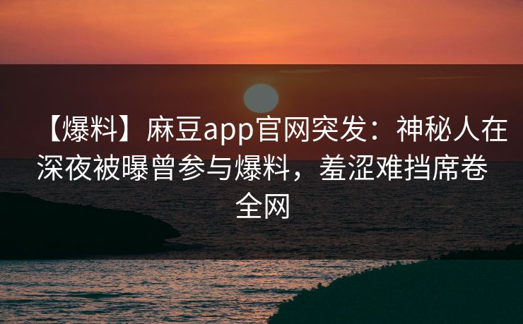 【爆料】麻豆app官网突发：神秘人在深夜被曝曾参与爆料，羞涩难挡席卷全网