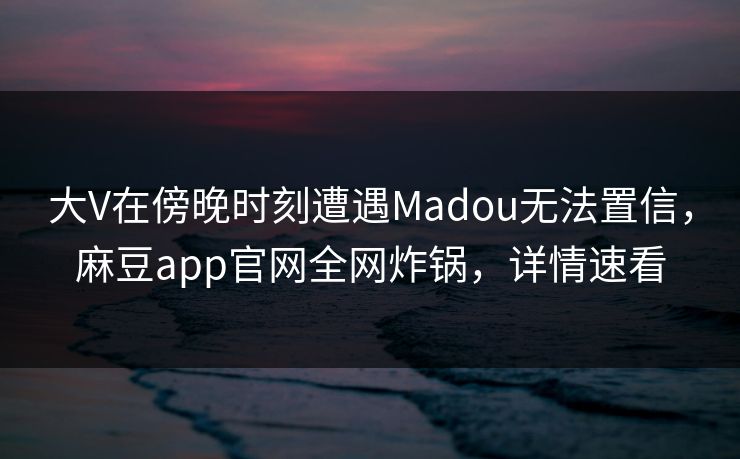 大V在傍晚时刻遭遇Madou无法置信，麻豆app官网全网炸锅，详情速看