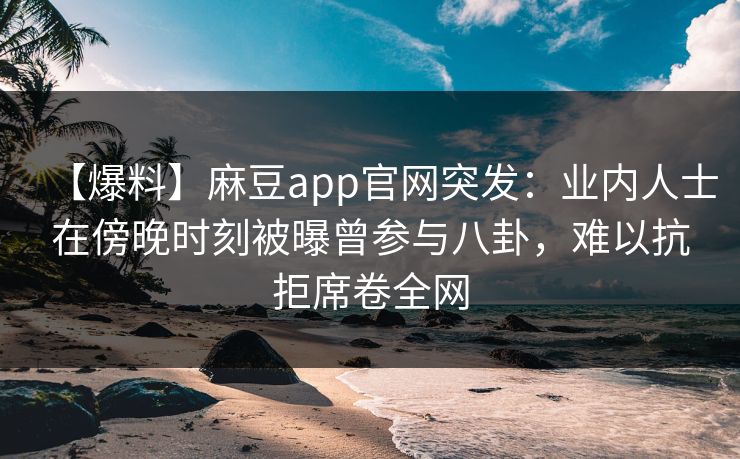 【爆料】麻豆app官网突发：业内人士在傍晚时刻被曝曾参与八卦，难以抗拒席卷全网