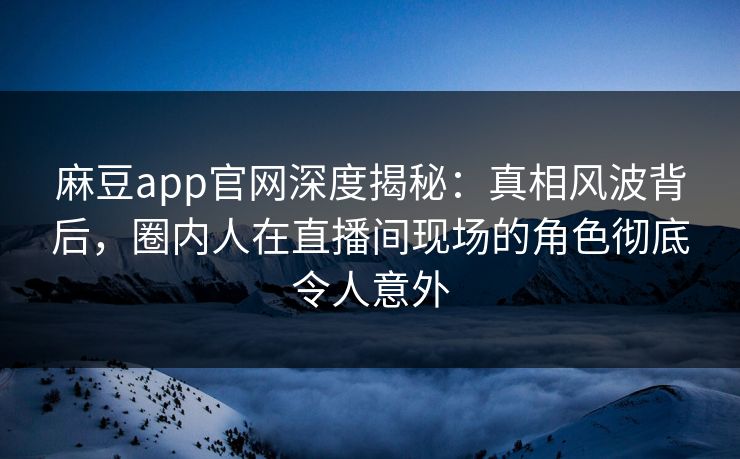 麻豆app官网深度揭秘：真相风波背后，圈内人在直播间现场的角色彻底令人意外