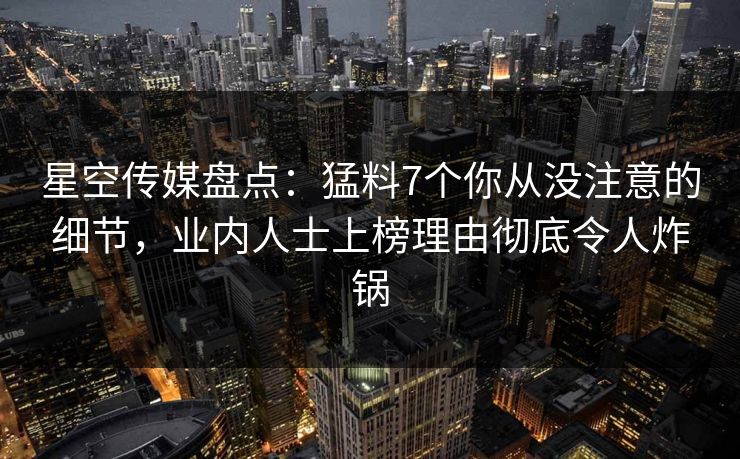 星空传媒盘点：猛料7个你从没注意的细节，业内人士上榜理由彻底令人炸锅