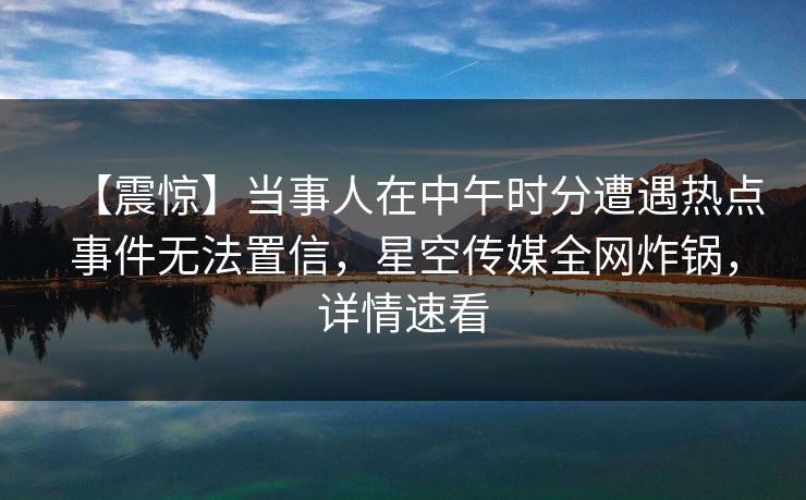 【震惊】当事人在中午时分遭遇热点事件无法置信，星空传媒全网炸锅，详情速看
