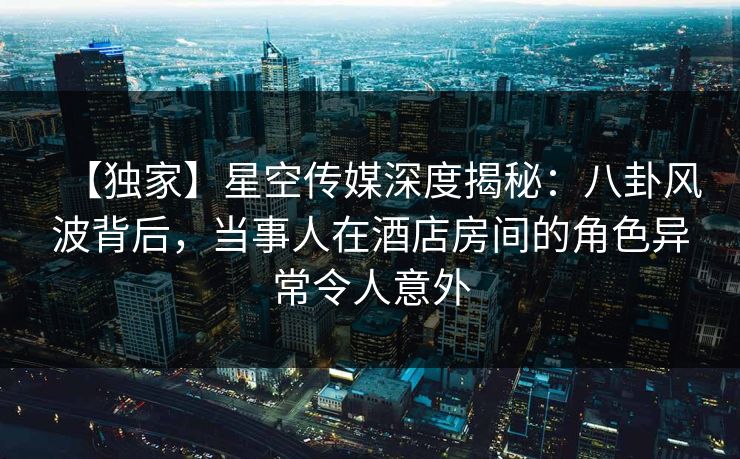 【独家】星空传媒深度揭秘：八卦风波背后，当事人在酒店房间的角色异常令人意外