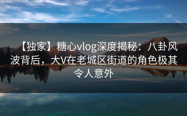 【独家】糖心vlog深度揭秘：八卦风波背后，大V在老城区街道的角色极其令人意外