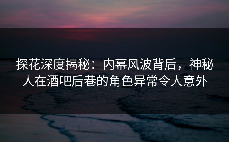 探花深度揭秘：内幕风波背后，神秘人在酒吧后巷的角色异常令人意外