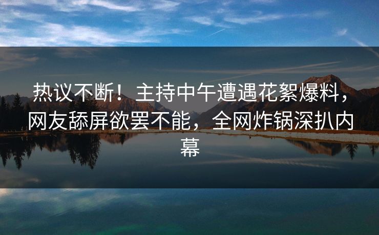 热议不断！主持中午遭遇花絮爆料，网友舔屏欲罢不能，全网炸锅深扒内幕