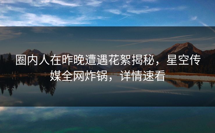 圈内人在昨晚遭遇花絮揭秘，星空传媒全网炸锅，详情速看