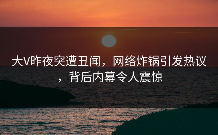 大V昨夜突遭丑闻，网络炸锅引发热议，背后内幕令人震惊
