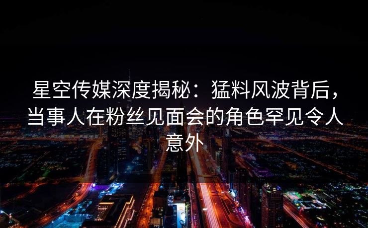 星空传媒深度揭秘：猛料风波背后，当事人在粉丝见面会的角色罕见令人意外