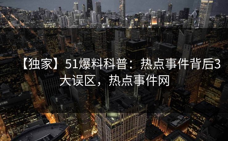 【独家】51爆料科普：热点事件背后3大误区，热点事件网