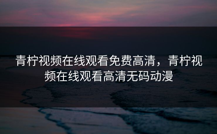 青柠视频在线观看免费高清，青柠视频在线观看高清无码动漫