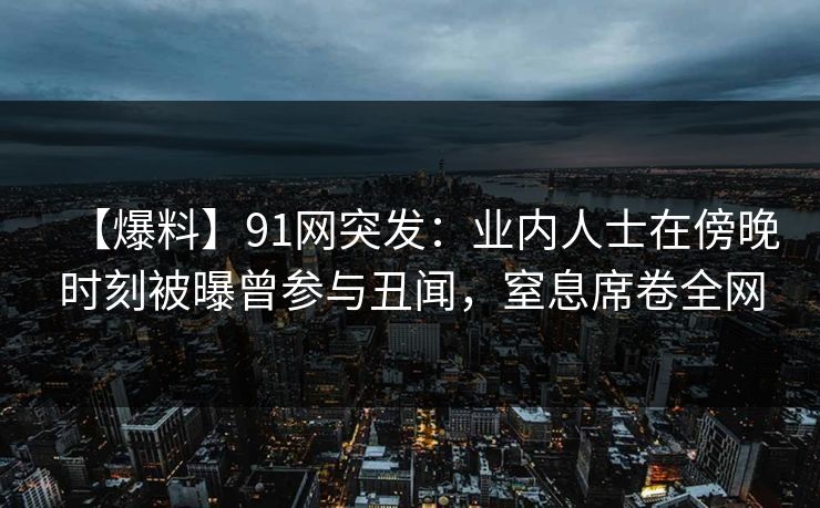 【爆料】91网突发：业内人士在傍晚时刻被曝曾参与丑闻，窒息席卷全网