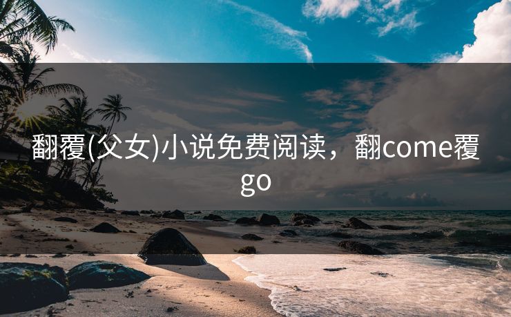 翻覆(父女)小说免费阅读，翻come覆go