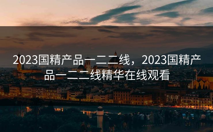 2023国精产品一二二线，2023国精产品一二二线精华在线观看
