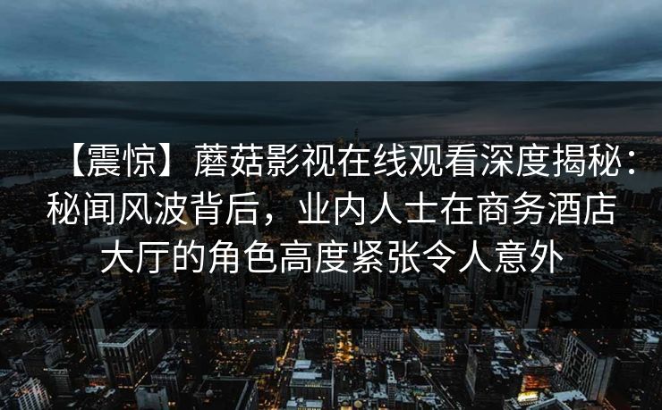 【震惊】蘑菇影视在线观看深度揭秘：秘闻风波背后，业内人士在商务酒店大厅的角色高度紧张令人意外