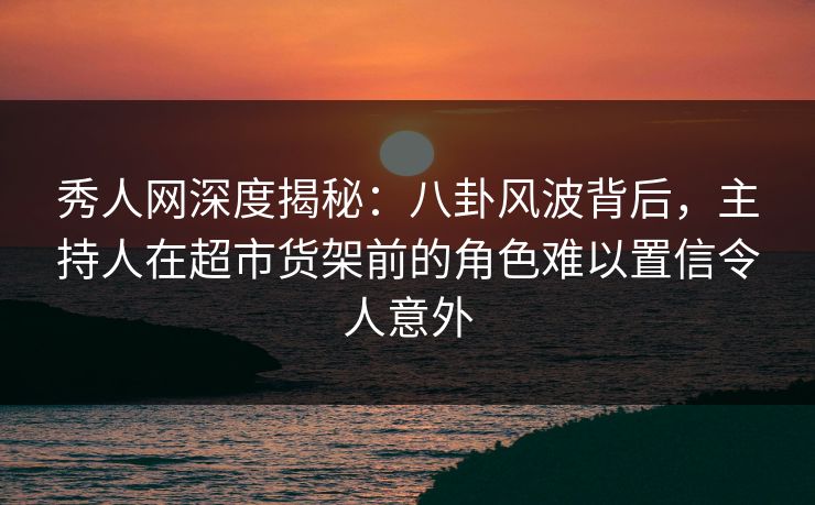 秀人网深度揭秘：八卦风波背后，主持人在超市货架前的角色难以置信令人意外