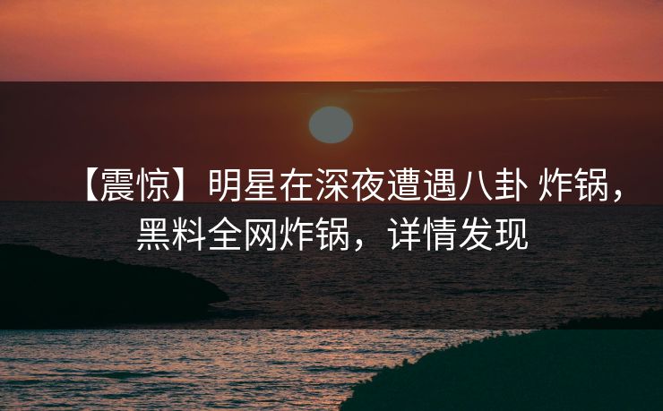 【震惊】明星在深夜遭遇八卦 炸锅，黑料全网炸锅，详情发现