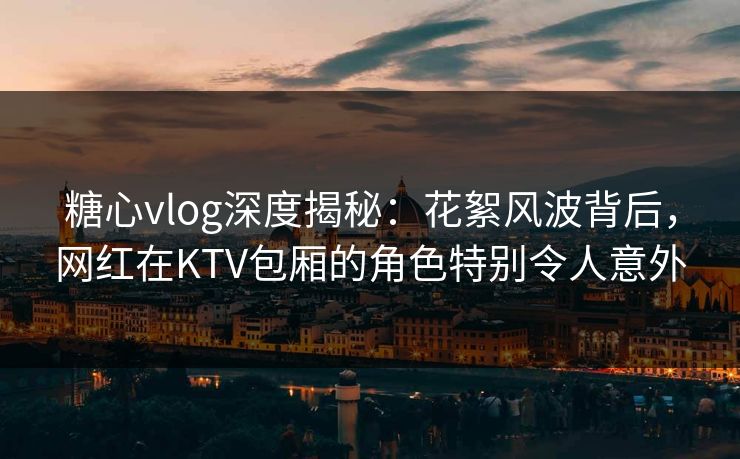 糖心vlog深度揭秘：花絮风波背后，网红在KTV包厢的角色特别令人意外