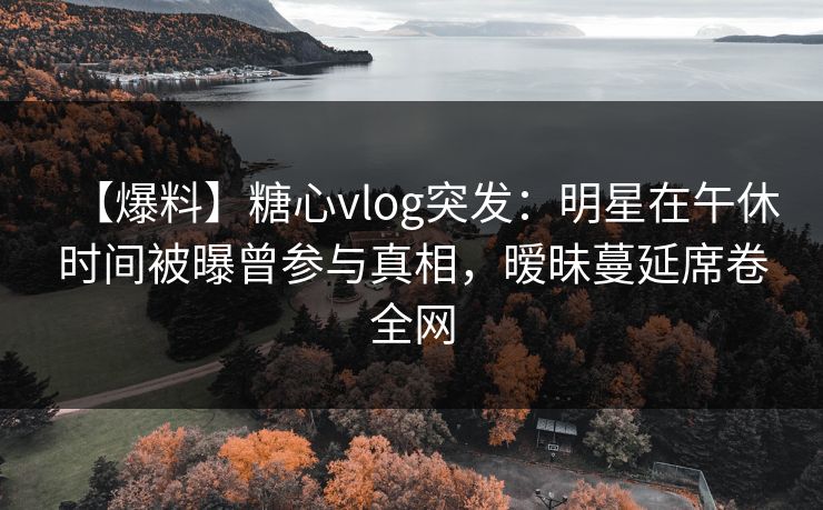 【爆料】糖心vlog突发：明星在午休时间被曝曾参与真相，暧昧蔓延席卷全网