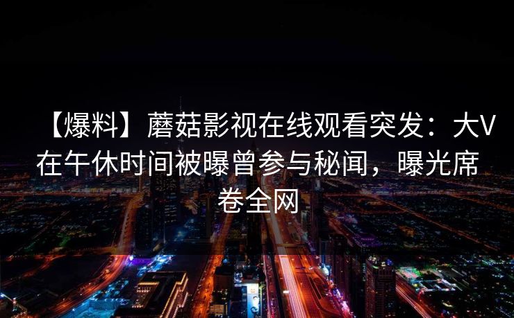 【爆料】蘑菇影视在线观看突发：大V在午休时间被曝曾参与秘闻，曝光席卷全网