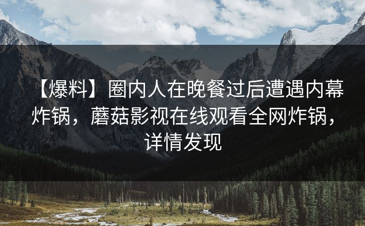 【爆料】圈内人在晚餐过后遭遇内幕 炸锅，蘑菇影视在线观看全网炸锅，详情发现