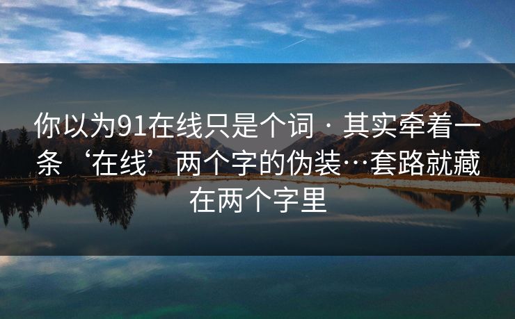 你以为91在线只是个词 · 其实牵着一条‘在线’两个字的伪装…套路就藏在两个字里
