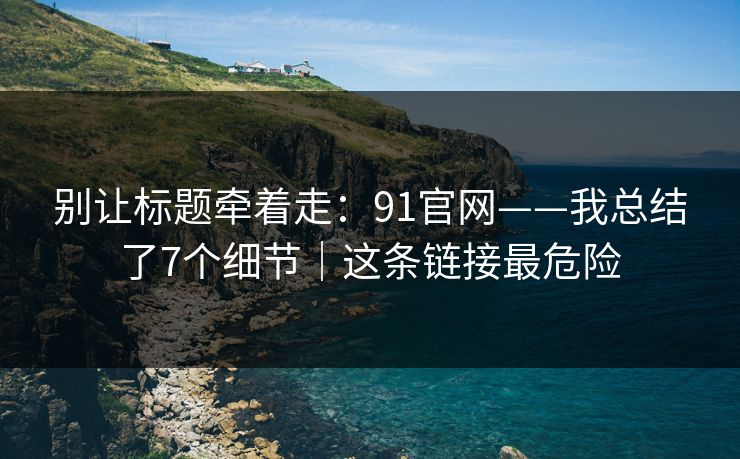 别让标题牵着走：91官网——我总结了7个细节｜这条链接最危险