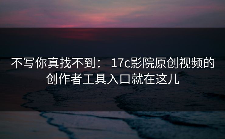 不写你真找不到： 17c影院原创视频的创作者工具入口就在这儿