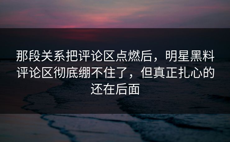 那段关系把评论区点燃后，明星黑料评论区彻底绷不住了，但真正扎心的还在后面