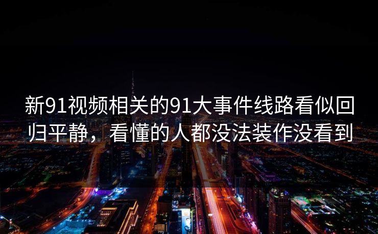 新91视频相关的91大事件线路看似回归平静，看懂的人都没法装作没看到
