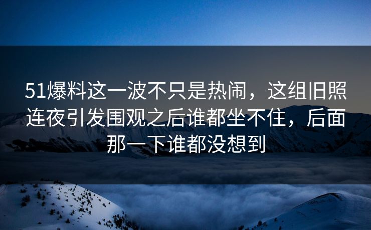 51爆料这一波不只是热闹，这组旧照连夜引发围观之后谁都坐不住，后面那一下谁都没想到