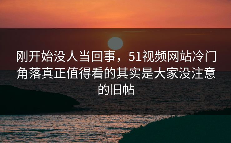刚开始没人当回事，51视频网站冷门角落真正值得看的其实是大家没注意的旧帖